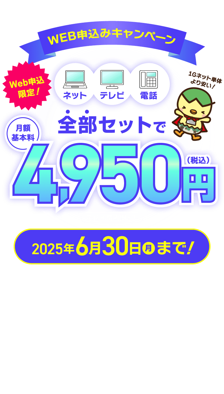 Web申込限定!ネット・テレビ・電話が全部セットで月額基本料4,950円(税込)のWEB申込みキャンペーン!2025年6月30日(月)まで!